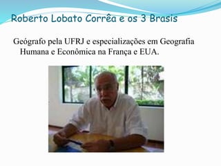 Roberto Lobato Corrêa e os 3 Brasis
Geógrafo pela UFRJ e especializações em Geografia
Humana e Econômica na França e EUA.
 