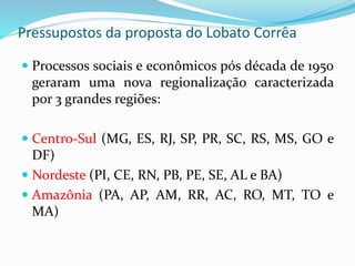 Pressupostos da proposta do Lobato Corrêa
 Processos sociais e econômicos pós década de 1950
geraram uma nova regionalização caracterizada
por 3 grandes regiões:
 Centro-Sul (MG, ES, RJ, SP, PR, SC, RS, MS, GO e
DF)
 Nordeste (PI, CE, RN, PB, PE, SE, AL e BA)
 Amazônia (PA, AP, AM, RR, AC, RO, MT, TO e
MA)
 