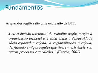 Fundamentos
As grandes regiões são uma expressão da DTT:
“A nova divisão territorial do trabalho desfaz e refaz a
organização espacial e a cada etapa a desigualdade
sócio-espacial é refeita; a regionalização é refeita,
desfazendo antigas regiões que tiveram existência sob
outros processos e condições.” (Corrêa, 2001)
 