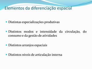 Elementos da diferenciação espacial
 Distintas especializações produtivas
 Distintos modos e intensidade da circulação, do
consumo e da gestão de atividades
 Distintos arranjos espaciais
 Distintos níveis de articulação interna
 