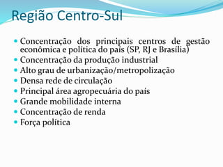 Região Centro-Sul
 Concentração dos principais centros de gestão
econômica e política do país (SP, RJ e Brasília)
 Concentração da produção industrial
 Alto grau de urbanização/metropolização
 Densa rede de circulação
 Principal área agropecuária do país
 Grande mobilidade interna
 Concentração de renda
 Força política
 