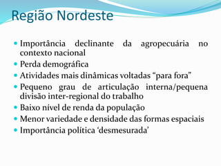 Região Nordeste
 Importância declinante da agropecuária no
contexto nacional
 Perda demográfica
 Atividades mais dinâmicas voltadas “para fora”
 Pequeno grau de articulação interna/pequena
divisão inter-regional do trabalho
 Baixo nível de renda da população
 Menor variedade e densidade das formas espaciais
 Importância política ‘desmesurada’
 