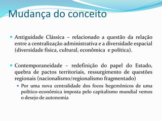 Mudança do conceito
 Antiguidade Clássica – relacionado a questão da relação
entre a centralização administrativa e a diversidade espacial
(diversidade física, cultural, econômica e política).
 Contemporaneidade – redefinição do papel do Estado,
quebra de pactos territoriais, ressurgimento de questões
regionais (nacionalismo/regionalismo fragmentado)
 Por uma nova centralidade dos focos hegemônicos de uma
político-econômica imposta pelo capitalismo mundial vemos
o desejo de autonomia
 