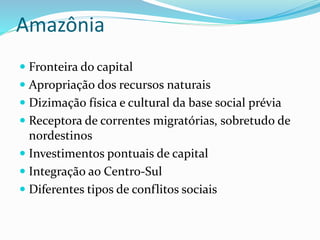 Amazônia
 Fronteira do capital
 Apropriação dos recursos naturais
 Dizimação física e cultural da base social prévia
 Receptora de correntes migratórias, sobretudo de
nordestinos
 Investimentos pontuais de capital
 Integração ao Centro-Sul
 Diferentes tipos de conflitos sociais
 