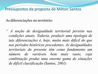 Pressupostos da proposta de Milton Santos
As diferenciações no território:
“ A noção de desigualdade territorial persiste nas
condições atuais. Todavia, produzir uma tipologia de
tais diferenciações é, hoje, muito mais difícil do que
nos períodos históricos precedentes. As desigualdades
territoriais do presente têm como fundamento um
número de variáveis bem mais vasto, cuja
combinação produz uma enorme gama de situações
de difícil classificação (Santos, 2001)
 
