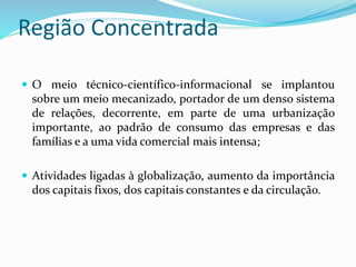 Região Concentrada
 O meio técnico-científico-informacional se implantou
sobre um meio mecanizado, portador de um denso sistema
de relações, decorrente, em parte de uma urbanização
importante, ao padrão de consumo das empresas e das
famílias e a uma vida comercial mais intensa;
 Atividades ligadas à globalização, aumento da importância
dos capitais fixos, dos capitais constantes e da circulação.
 
