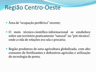 Região Centro-Oeste
 Área de “ocupação periférica” recente;
 O meio técnico-científico-informacional se estabelece
sobre um território praticamente “natural” ou “pré-técnico”,
onde a vida de relações era rala e precária;
 Região produtora de uma agricultura globalizada, com alto
consumo de fertilizantes e defensivos agrícolas e utilização
de tecnologia de ponta.
 