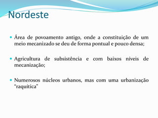 Nordeste
 Área de povoamento antigo, onde a constituição de um
meio mecanizado se deu de forma pontual e pouco densa;
 Agricultura de subsistência e com baixos níveis de
mecanização;
 Numerosos núcleos urbanos, mas com uma urbanização
“raquítica”
 