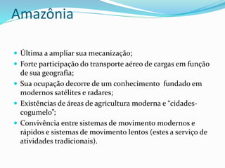 Amazônia
 Última a ampliar sua mecanização;
 Forte participação do transporte aéreo de cargas em função
de sua geografia;
 Sua ocupação decorre de um conhecimento fundado em
modernos satélites e radares;
 Existências de áreas de agricultura moderna e “cidades-
cogumelo”;
 Convivência entre sistemas de movimento modernos e
rápidos e sistemas de movimento lentos (estes a serviço de
atividades tradicionais).
 
