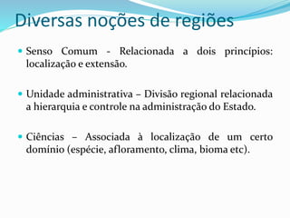 Diversas noções de regiões
 Senso Comum - Relacionada a dois princípios:
localização e extensão.
 Unidade administrativa – Divisão regional relacionada
a hierarquia e controle na administração do Estado.
 Ciências – Associada à localização de um certo
domínio (espécie, afloramento, clima, bioma etc).
 