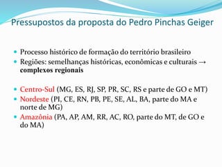 Pressupostos da proposta do Pedro Pinchas Geiger
 Processo histórico de formação do território brasileiro
 Regiões: semelhanças históricas, econômicas e culturais →
complexos regionais
 Centro-Sul (MG, ES, RJ, SP, PR, SC, RS e parte de GO e MT)
 Nordeste (PI, CE, RN, PB, PE, SE, AL, BA, parte do MA e
norte de MG)
 Amazônia (PA, AP, AM, RR, AC, RO, parte do MT, de GO e
do MA)
 