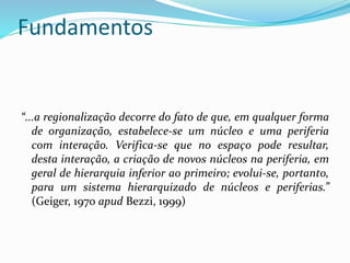 Fundamentos
“...a regionalização decorre do fato de que, em qualquer forma
de organização, estabelece-se um núcleo e uma periferia
com interação. Verifica-se que no espaço pode resultar,
desta interação, a criação de novos núcleos na periferia, em
geral de hierarquia inferior ao primeiro; evolui-se, portanto,
para um sistema hierarquizado de núcleos e periferias.”
(Geiger, 1970 apud Bezzi, 1999)
 