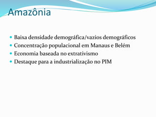 Amazônia
 Baixa densidade demográfica/vazios demográficos
 Concentração populacional em Manaus e Belém
 Economia baseada no extrativismo
 Destaque para a industrialização no PIM
 