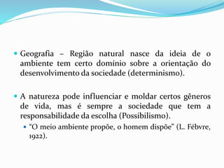  Geografia – Região natural nasce da ideia de o
ambiente tem certo domínio sobre a orientação do
desenvolvimento da sociedade (determinismo).
 A natureza pode influenciar e moldar certos gêneros
de vida, mas é sempre a sociedade que tem a
responsabilidade da escolha (Possibilismo).
 “O meio ambiente propõe, o homem dispõe” (L. Fébvre,
1922).
 
