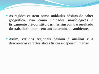  As regiões existem como unidades básicas do saber
geográfico, não como unidades morfológicas e
fisicamente pré-constituídas mas sim como o resultado
do trabalho humano em um determinado ambiente.
 Assim, estudos regionais passam a analisar e a
descrever as características físicas e depois humanas.
 