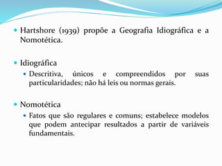  Hartshore (1939) propõe a Geografia Idiográfica e a
Nomotética.
 Idiográfica
 Descritiva, únicos e compreendidos por suas
particularidades; não há leis ou normas gerais.
 Nomotética
 Fatos que são regulares e comuns; estabelece modelos
que podem antecipar resultados a partir de variáveis
fundamentais.
 