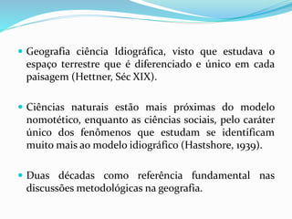  Geografia ciência Idiográfica, visto que estudava o
espaço terrestre que é diferenciado e único em cada
paisagem (Hettner, Séc XIX).
 Ciências naturais estão mais próximas do modelo
nomotético, enquanto as ciências sociais, pelo caráter
único dos fenômenos que estudam se identificam
muito mais ao modelo idiográfico (Hastshore, 1939).
 Duas décadas como referência fundamental nas
discussões metodológicas na geografia.
 