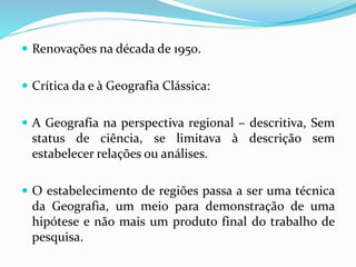  Renovações na década de 1950.
 Crítica da e à Geografia Clássica:
 A Geografia na perspectiva regional – descritiva, Sem
status de ciência, se limitava à descrição sem
estabelecer relações ou análises.
 O estabelecimento de regiões passa a ser uma técnica
da Geografia, um meio para demonstração de uma
hipótese e não mais um produto final do trabalho de
pesquisa.
 