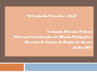 “O Currículo Prescrito e Real” 
Fernanda Rezende Pedroza 
Professor Coordenador de Oficina Pedagógica 
Diretoria de Ensino da Região de Jacareí 
Junho-2011 
 
