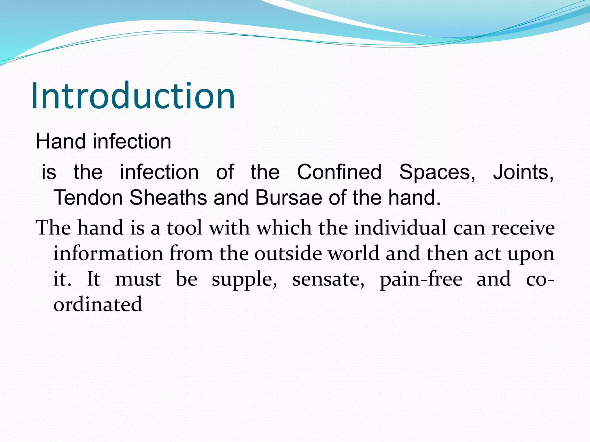 Introduction
Hand infection
is the infection of the Confined Spaces, Joints,
Tendon Sheaths and Bursae of the hand.
The hand is a tool with which the individual can receive
information from the outside world and then act upon
it. It must be supple, sensate, pain-free and co-
ordinated
 