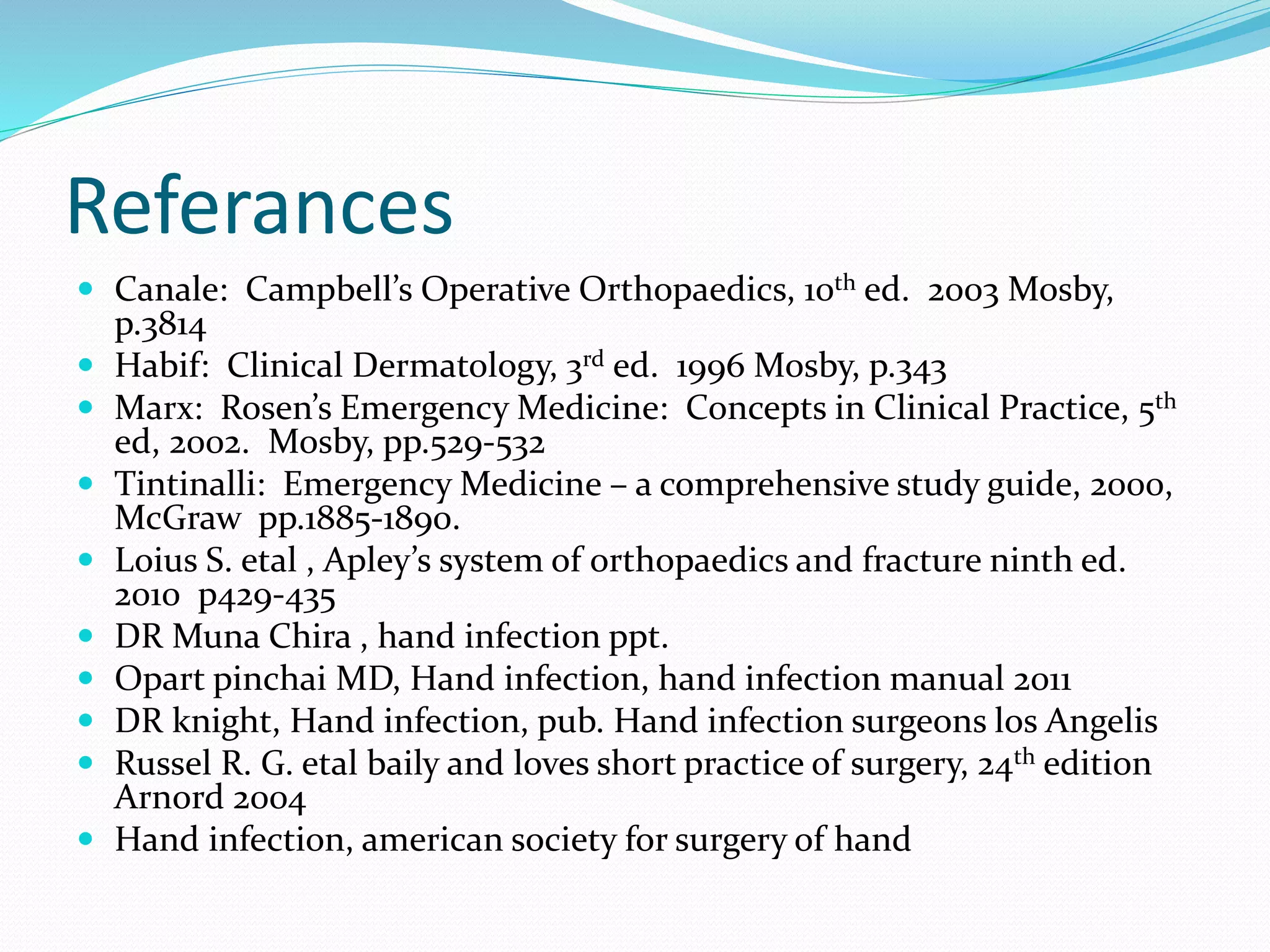 Referances
 Canale: Campbell’s Operative Orthopaedics, 10th ed. 2003 Mosby,
p.3814
 Habif: Clinical Dermatology, 3rd ed. 1996 Mosby, p.343
 Marx: Rosen’s Emergency Medicine: Concepts in Clinical Practice, 5th
ed, 2002. Mosby, pp.529-532
 Tintinalli: Emergency Medicine – a comprehensive study guide, 2000,
McGraw pp.1885-1890.
 Loius S. etal , Apley’s system of orthopaedics and fracture ninth ed.
2010 p429-435
 DR Muna Chira , hand infection ppt.
 Opart pinchai MD, Hand infection, hand infection manual 2011
 DR knight, Hand infection, pub. Hand infection surgeons los Angelis
 Russel R. G. etal baily and loves short practice of surgery, 24th edition
Arnord 2004
 Hand infection, american society for surgery of hand
 