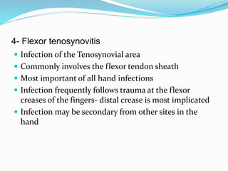 4- Flexor tenosynovitis
 Infection of the Tenosynovial area
 Commonly involves the flexor tendon sheath
 Most important of all hand infections
 Infection frequently follows trauma at the flexor
creases of the fingers- distal crease is most implicated
 Infection may be secondary from other sites in the
hand
 