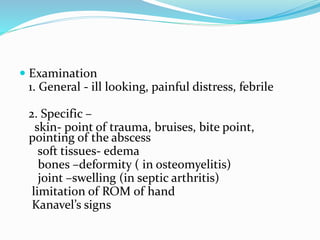  Examination
1. General - ill looking, painful distress, febrile
2. Specific –
skin- point of trauma, bruises, bite point,
pointing of the abscess
soft tissues- edema
bones –deformity ( in osteomyelitis)
joint –swelling (in septic arthritis)
limitation of ROM of hand
Kanavel’s signs
 