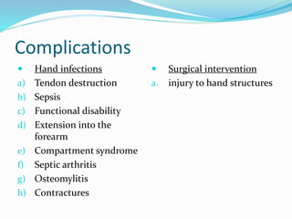 Complications
 Hand infections
a) Tendon destruction
b) Sepsis
c) Functional disability
d) Extension into the
forearm
e) Compartment syndrome
f) Septic arthritis
g) Osteomylitis
h) Contractures
 Surgical intervention
a. injury to hand structures
 