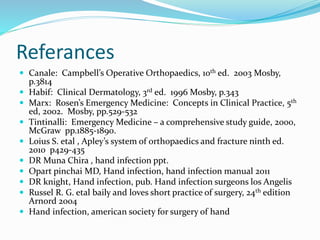 Referances
 Canale: Campbell’s Operative Orthopaedics, 10th ed. 2003 Mosby,
p.3814
 Habif: Clinical Dermatology, 3rd ed. 1996 Mosby, p.343
 Marx: Rosen’s Emergency Medicine: Concepts in Clinical Practice, 5th
ed, 2002. Mosby, pp.529-532
 Tintinalli: Emergency Medicine – a comprehensive study guide, 2000,
McGraw pp.1885-1890.
 Loius S. etal , Apley’s system of orthopaedics and fracture ninth ed.
2010 p429-435
 DR Muna Chira , hand infection ppt.
 Opart pinchai MD, Hand infection, hand infection manual 2011
 DR knight, Hand infection, pub. Hand infection surgeons los Angelis
 Russel R. G. etal baily and loves short practice of surgery, 24th edition
Arnord 2004
 Hand infection, american society for surgery of hand
 