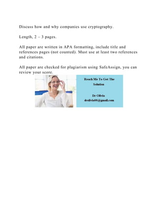 Discuss how and why companies use cryptography.
Length, 2 – 3 pages.
All paper are written in APA formatting, include title and
references pages (not counted). Must use at least two references
and citations.
All paper are checked for plagiarism using SafeAssign, you can
review your score.
 