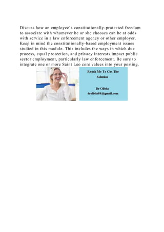 Discuss how an employee’s constitutionally-protected freedom
to associate with whomever he or she chooses can be at odds
with service in a law enforcement agency or other employer.
Keep in mind the constitutionally-based employment issues
studied in this module. This includes the ways in which due
process, equal protection, and privacy interests impact public
sector employment, particularly law enforcement. Be sure to
integrate one or more Saint Leo core values into your posting.
 