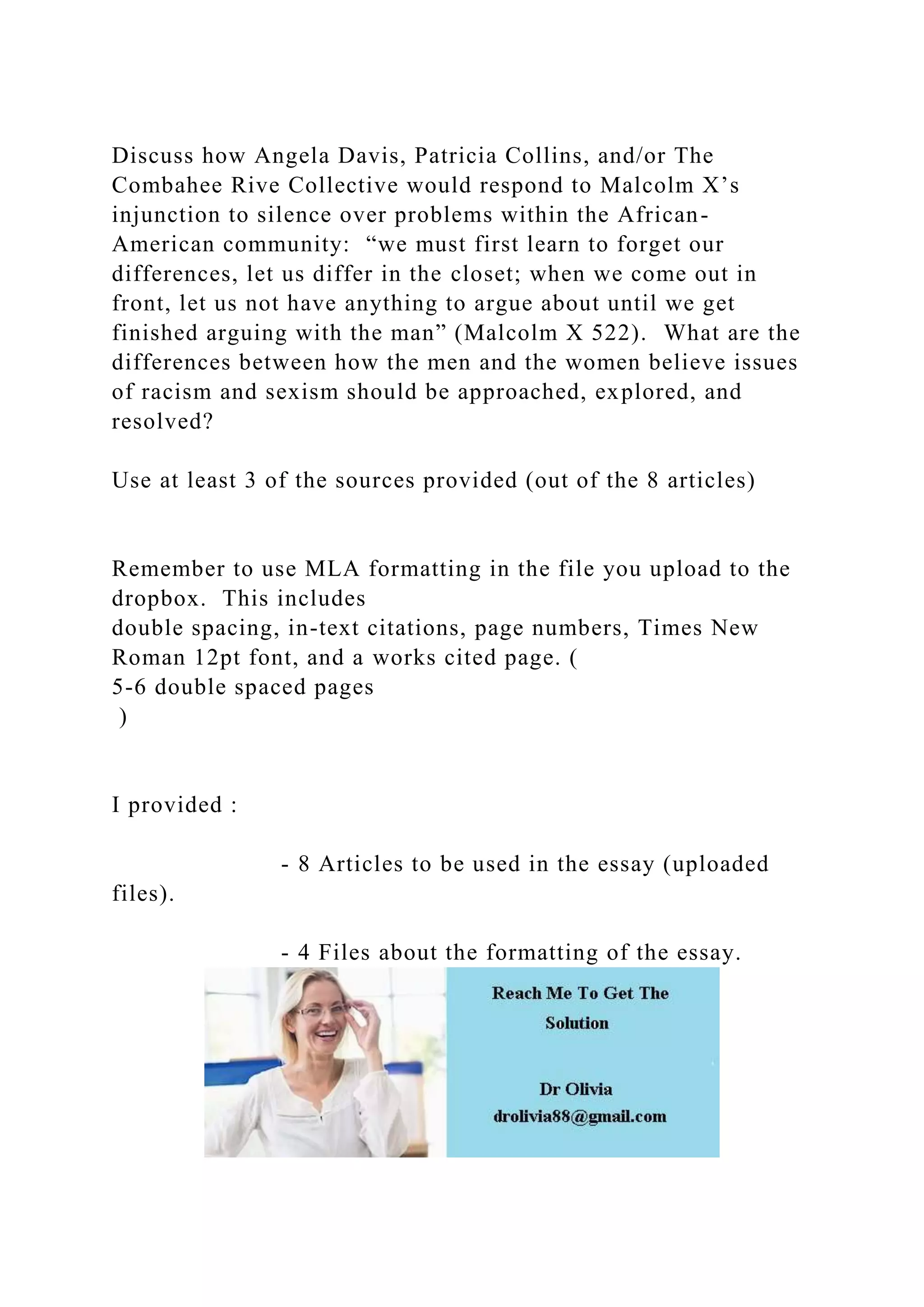 Discuss how Angela Davis, Patricia Collins, and/or The
Combahee Rive Collective would respond to Malcolm X’s
injunction to silence over problems within the African-
American community: “we must first learn to forget our
differences, let us differ in the closet; when we come out in
front, let us not have anything to argue about until we get
finished arguing with the man” (Malcolm X 522). What are the
differences between how the men and the women believe issues
of racism and sexism should be approached, explored, and
resolved?
Use at least 3 of the sources provided (out of the 8 articles)
Remember to use MLA formatting in the file you upload to the
dropbox. This includes
double spacing, in-text citations, page numbers, Times New
Roman 12pt font, and a works cited page. (
5-6 double spaced pages
)
I provided :
- 8 Articles to be used in the essay (uploaded
files).
- 4 Files about the formatting of the essay.