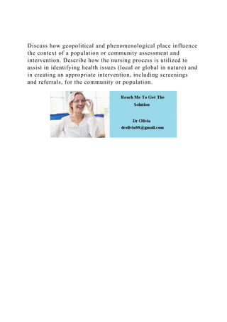 Discuss how geopolitical and phenomenological place influence
the context of a population or community assessment and
intervention. Describe how the nursing process is utilized to
assist in identifying health issues (local or global in nature) and
in creating an appropriate intervention, including screenings
and referrals, for the community or population.
 