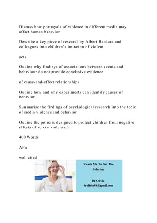 Discuss how portrayals of violence in different media may
affect human behavior
Describe a key piece of research by Albert Bandura and
colleagues into children’s imitation of violent
acts
Outline why findings of associations between events and
behaviour do not provide conclusive evidence
of cause-and-effect relationships
Outline how and why experiments can identify causes of
behavior
Summarise the findings of psychological research into the topic
of media violence and behavior
Outline the policies designed to protect children from negative
effects of screen violence.
400 Words
APA
well cited
 