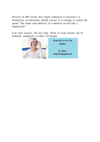 Discuss in 500 words, how much redaction is necessary to
anonymize an electronic health record. Is it enough to redact the
name? The name and address? Is a medical record like a
fingerprint?
Cite your sources. Do not copy. Write in essay format not in
bulleted, numbered or other list format.
 