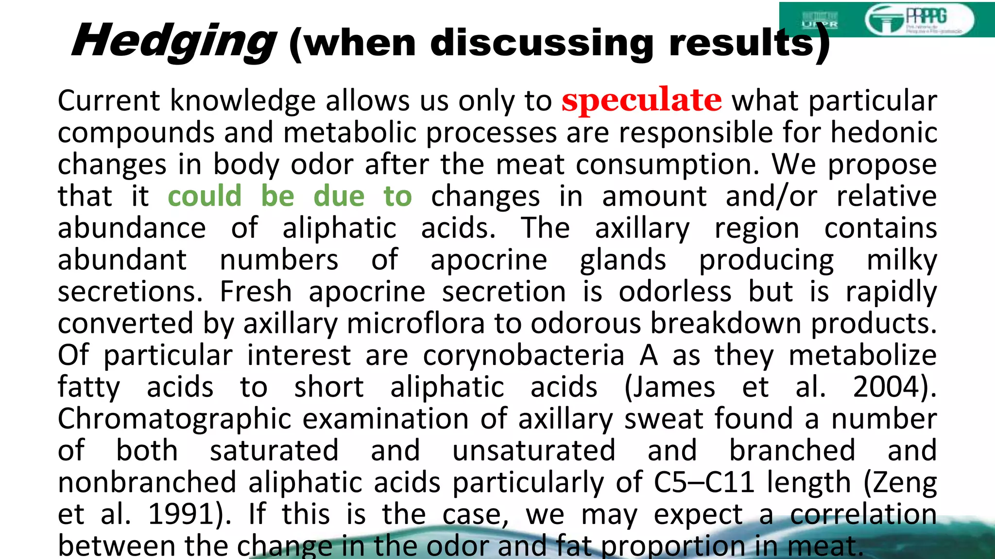 Hedging (when discussing results)
Current knowledge allows us only to speculate what particular
compounds and metabolic processes are responsible for hedonic
changes in body odor after the meat consumption. We propose
that it could be due to changes in amount and/or relative
abundance of aliphatic acids. The axillary region contains
abundant numbers of apocrine glands producing milky
secretions. Fresh apocrine secretion is odorless but is rapidly
converted by axillary microflora to odorous breakdown products.
Of particular interest are corynobacteria A as they metabolize
fatty acids to short aliphatic acids (James et al. 2004).
Chromatographic examination of axillary sweat found a number
of both saturated and unsaturated and branched and
nonbranched aliphatic acids particularly of C5–C11 length (Zeng
et al. 1991). If this is the case, we may expect a correlation
between the change in the odor and fat proportion in meat.
 