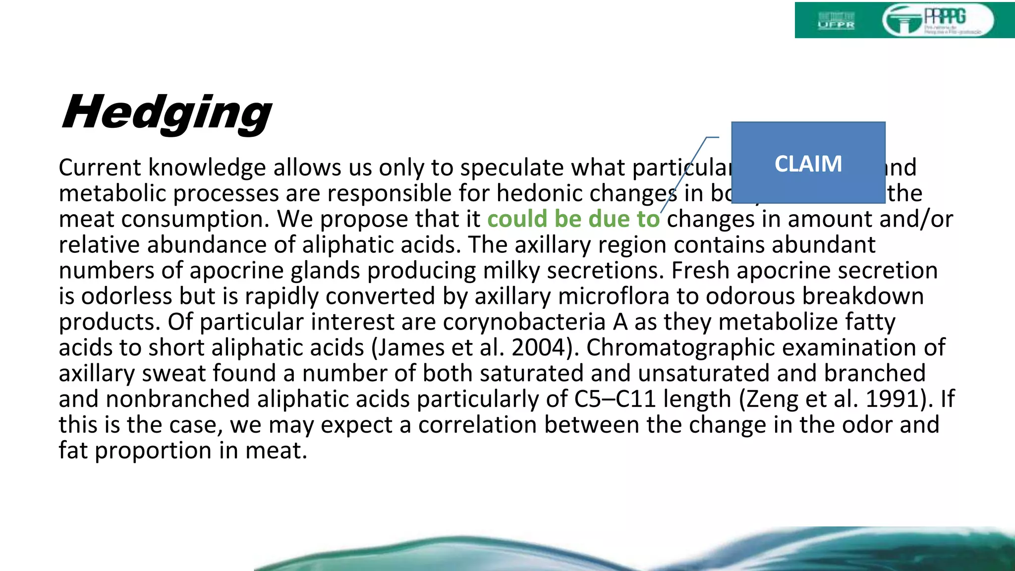 Hedging
Current knowledge allows us only to speculate what particular compounds and
metabolic processes are responsible for hedonic changes in body odor after the
meat consumption. We propose that it could be due to changes in amount and/or
relative abundance of aliphatic acids. The axillary region contains abundant
numbers of apocrine glands producing milky secretions. Fresh apocrine secretion
is odorless but is rapidly converted by axillary microflora to odorous breakdown
products. Of particular interest are corynobacteria A as they metabolize fatty
acids to short aliphatic acids (James et al. 2004). Chromatographic examination of
axillary sweat found a number of both saturated and unsaturated and branched
and nonbranched aliphatic acids particularly of C5–C11 length (Zeng et al. 1991). If
this is the case, we may expect a correlation between the change in the odor and
fat proportion in meat.
CLAIM
 