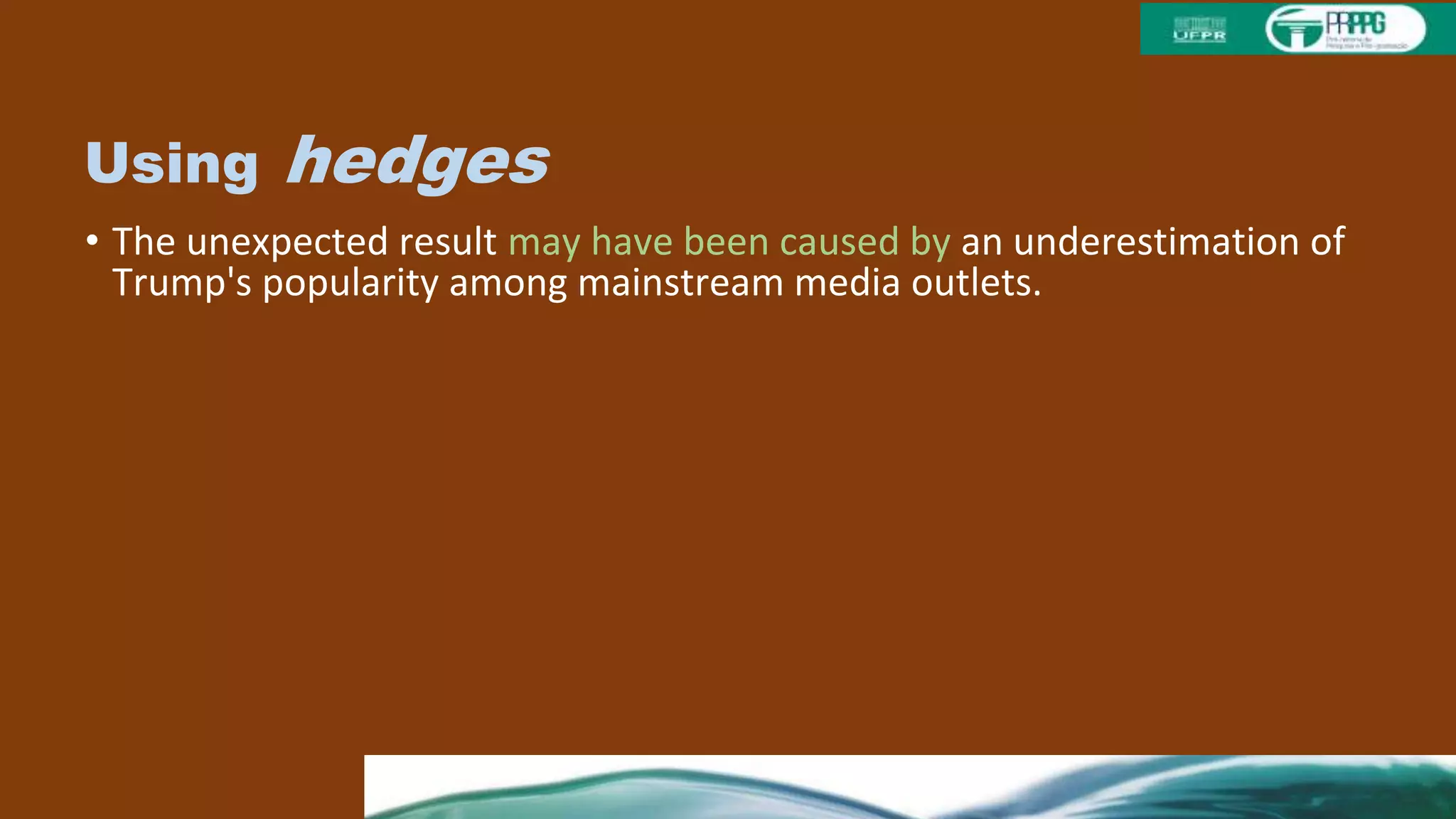 Using hedges
• The unexpected result may have been caused by an underestimation of
Trump's popularity among mainstream media outlets.
• Traditionally democratic states that voted more republican in the
election is likely the result of heavier campaigning by Trump.
• The low voter turnout on election day is possibly attributable to
ambivalent feelings towards Hillary Clinton among democratic voters.
• The recent mass influx of Syrian refugees could have affected voter
sentiment in favor of Trump.
• In future elections, it may be useful to verify emotional stability and
cognitive functioning before allowing a candidate to run for president.
 