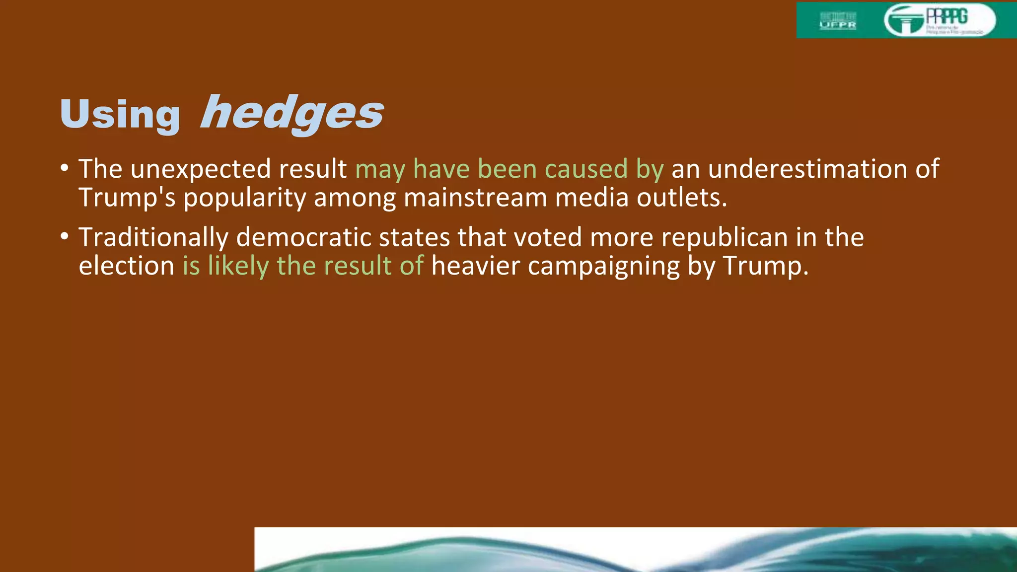 Using hedges
• The unexpected result may have been caused by an underestimation of
Trump's popularity among mainstream media outlets.
• Traditionally democratic states that voted more republican in the
election is likely the result of heavier campaigning by Trump.
• The low voter turnout on election day is possibly attributable to
ambivalent feelings towards Hillary Clinton among democratic voters.
• The recent mass influx of Syrian refugees could have affected voter
sentiment in favor of Trump.
• In future elections, it may be useful to verify emotional stability and
cogniti.
 