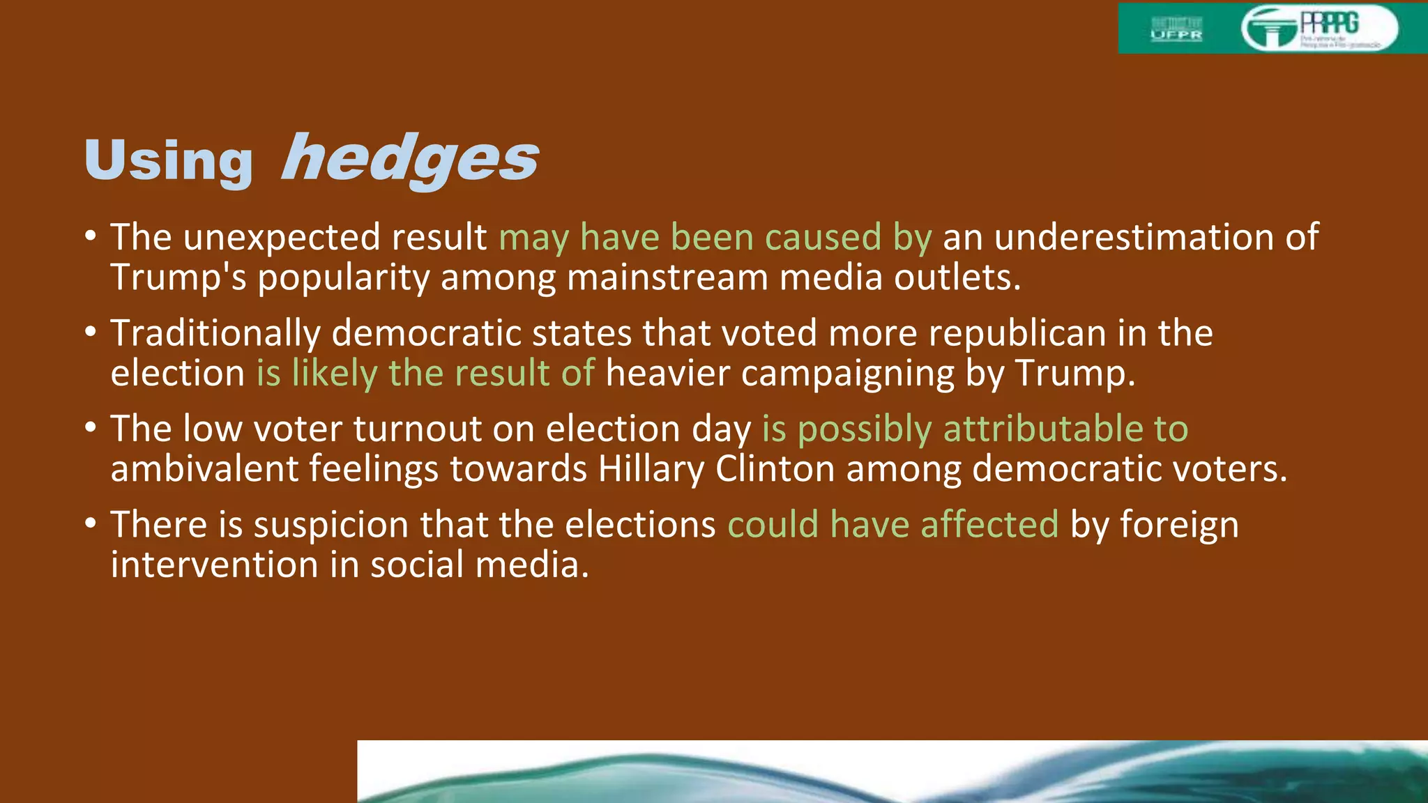 Using hedges
• The unexpected result may have been caused by an underestimation of
Trump's popularity among mainstream media outlets.
• Traditionally democratic states that voted more republican in the
election is likely the result of heavier campaigning by Trump.
• The low voter turnout on election day is possibly attributable to
ambivalent feelings towards Hillary Clinton among democratic voters.
• There is suspicion that the elections could have affected by foreign
intervention in social media.
• In future elections, it may be useful to verify emotional stability and
cognitive fu
 