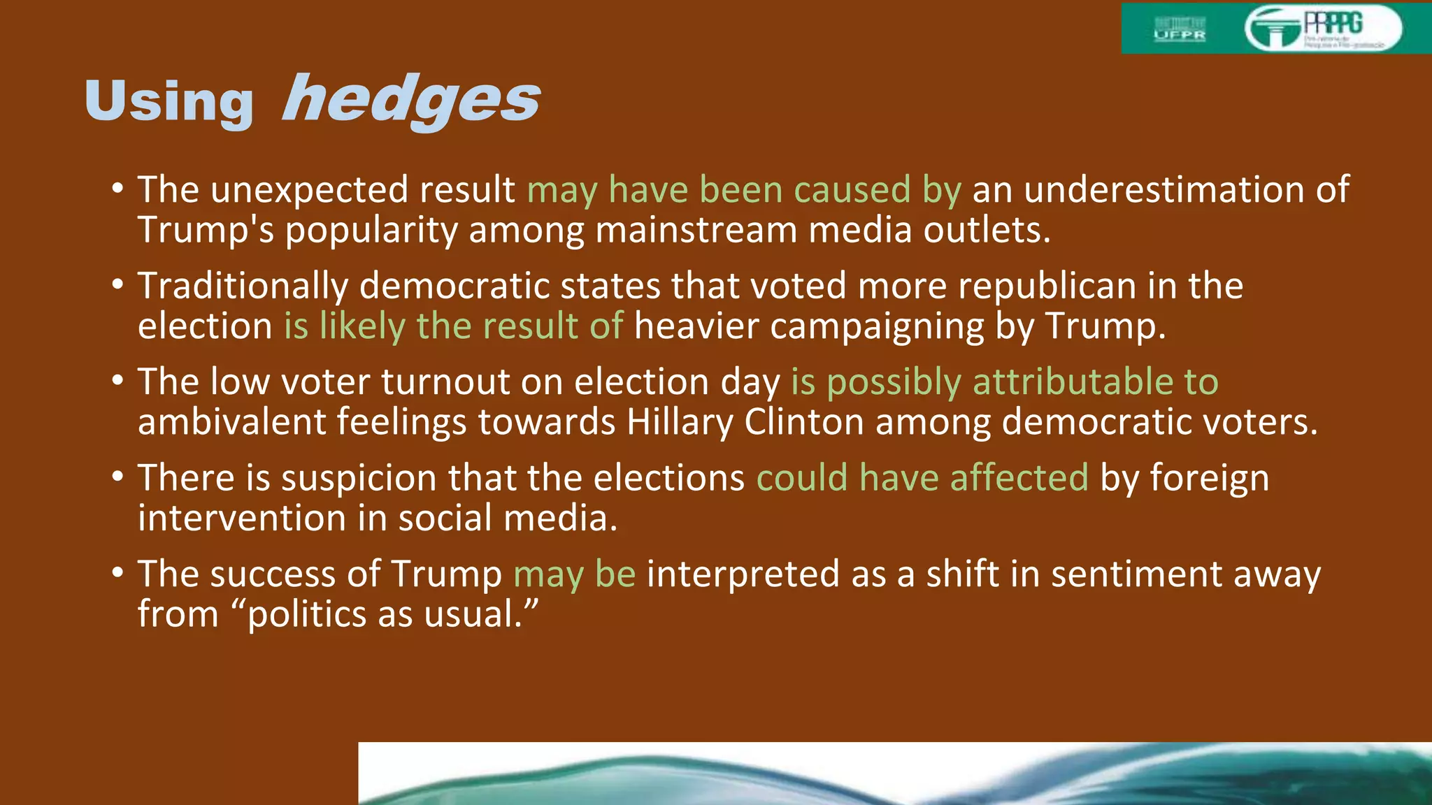 Using hedges
• The unexpected result may have been caused by an underestimation of
Trump's popularity among mainstream media outlets.
• Traditionally democratic states that voted more republican in the
election is likely the result of heavier campaigning by Trump.
• The low voter turnout on election day is possibly attributable to
ambivalent feelings towards Hillary Clinton among democratic voters.
• There is suspicion that the elections could have affected by foreign
intervention in social media.
• The success of Trump may be interpreted as a shift in sentiment away
from “politics as usual.”
 