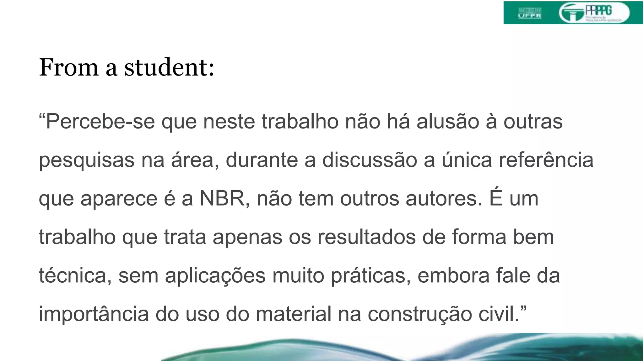 From a student:
“Percebe-se que neste trabalho não há alusão à outras
pesquisas na área, durante a discussão a única referência
que aparece é a NBR, não tem outros autores. É um
trabalho que trata apenas os resultados de forma bem
técnica, sem aplicações muito práticas, embora fale da
importância do uso do material na construção civil.”
 