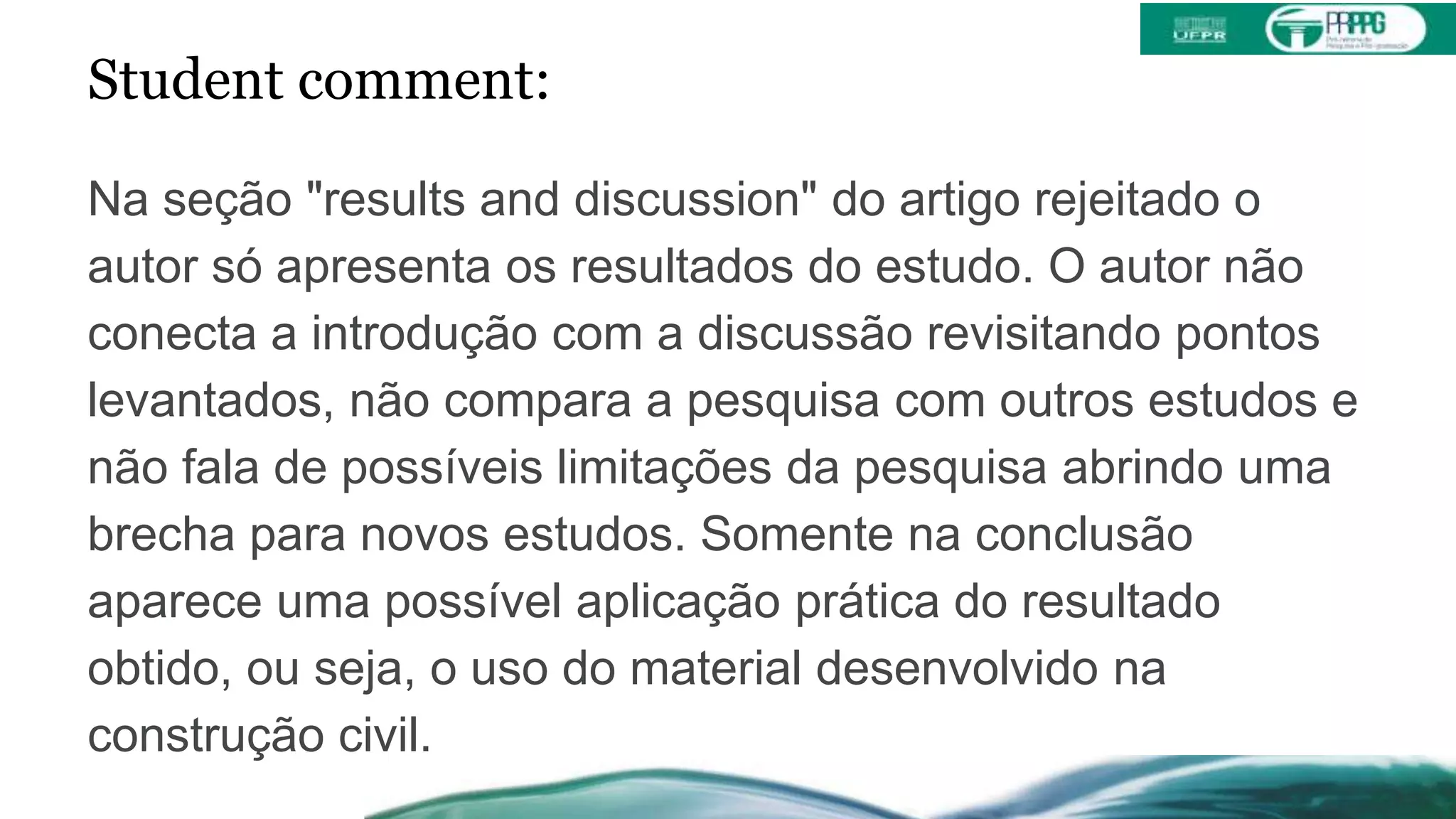 Student comment:
Na seção "results and discussion" do artigo rejeitado o
autor só apresenta os resultados do estudo. O autor não
conecta a introdução com a discussão revisitando pontos
levantados, não compara a pesquisa com outros estudos e
não fala de possíveis limitações da pesquisa abrindo uma
brecha para novos estudos. Somente na conclusão
aparece uma possível aplicação prática do resultado
obtido, ou seja, o uso do material desenvolvido na
construção civil.
 