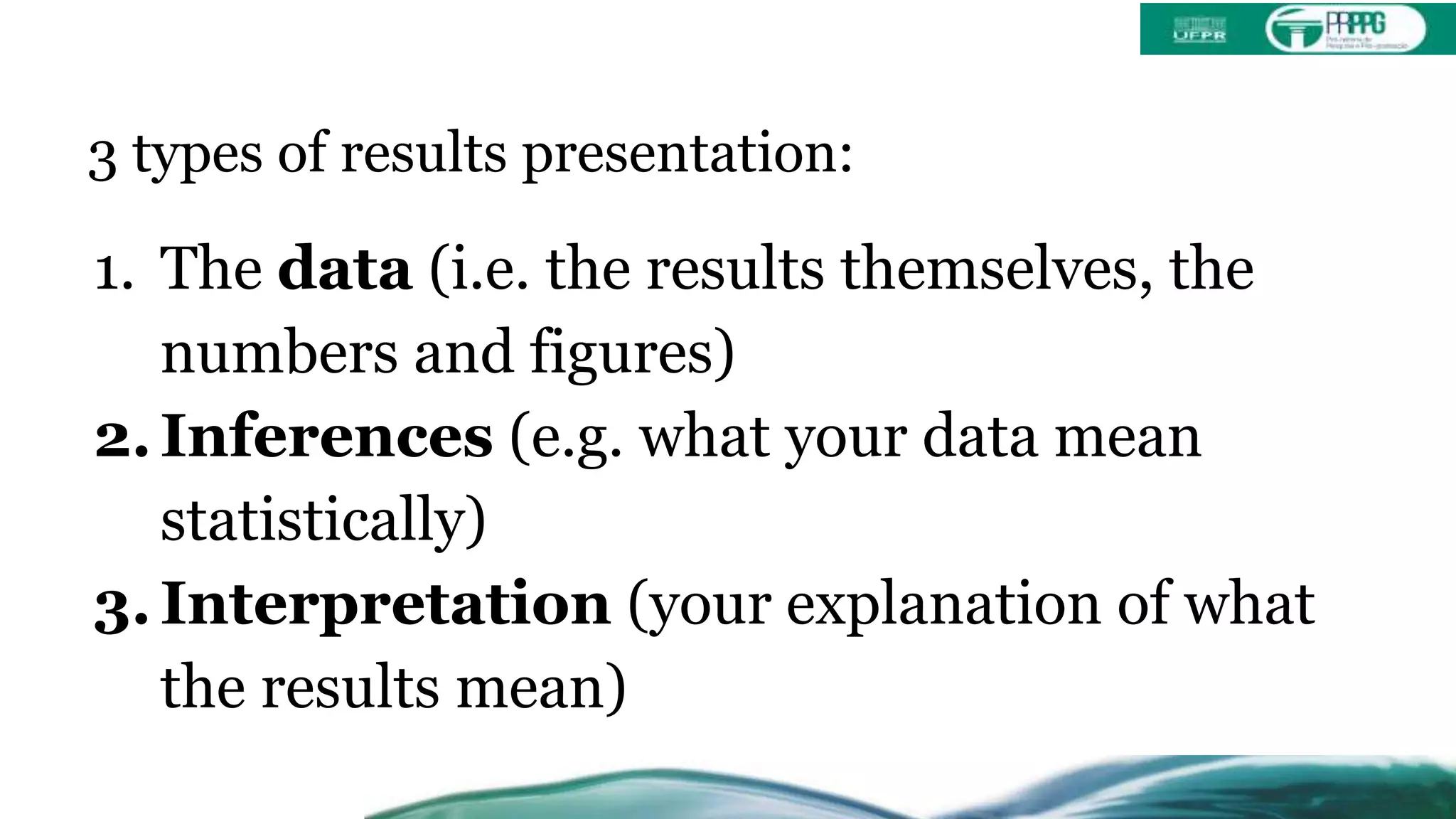 3 types of results presentation:
1. The data (i.e. the results themselves, the
numbers and figures)
2.Inferences (e.g. what your data mean
statistically)
3.Interpretation (your explanation of what
the results mean)
 