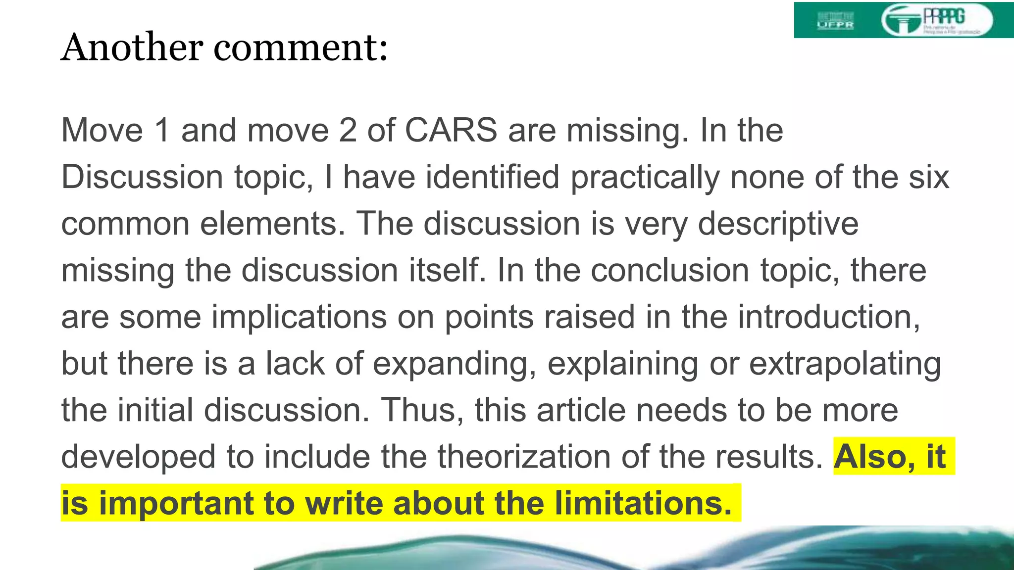 Another comment:
Move 1 and move 2 of CARS are missing. In the
Discussion topic, I have identified practically none of the six
common elements. The discussion is very descriptive
missing the discussion itself. In the conclusion topic, there
are some implications on points raised in the introduction,
but there is a lack of expanding, explaining or extrapolating
the initial discussion. Thus, this article needs to be more
developed to include the theorization of the results. Also, it
is important to write about the limitations.
 