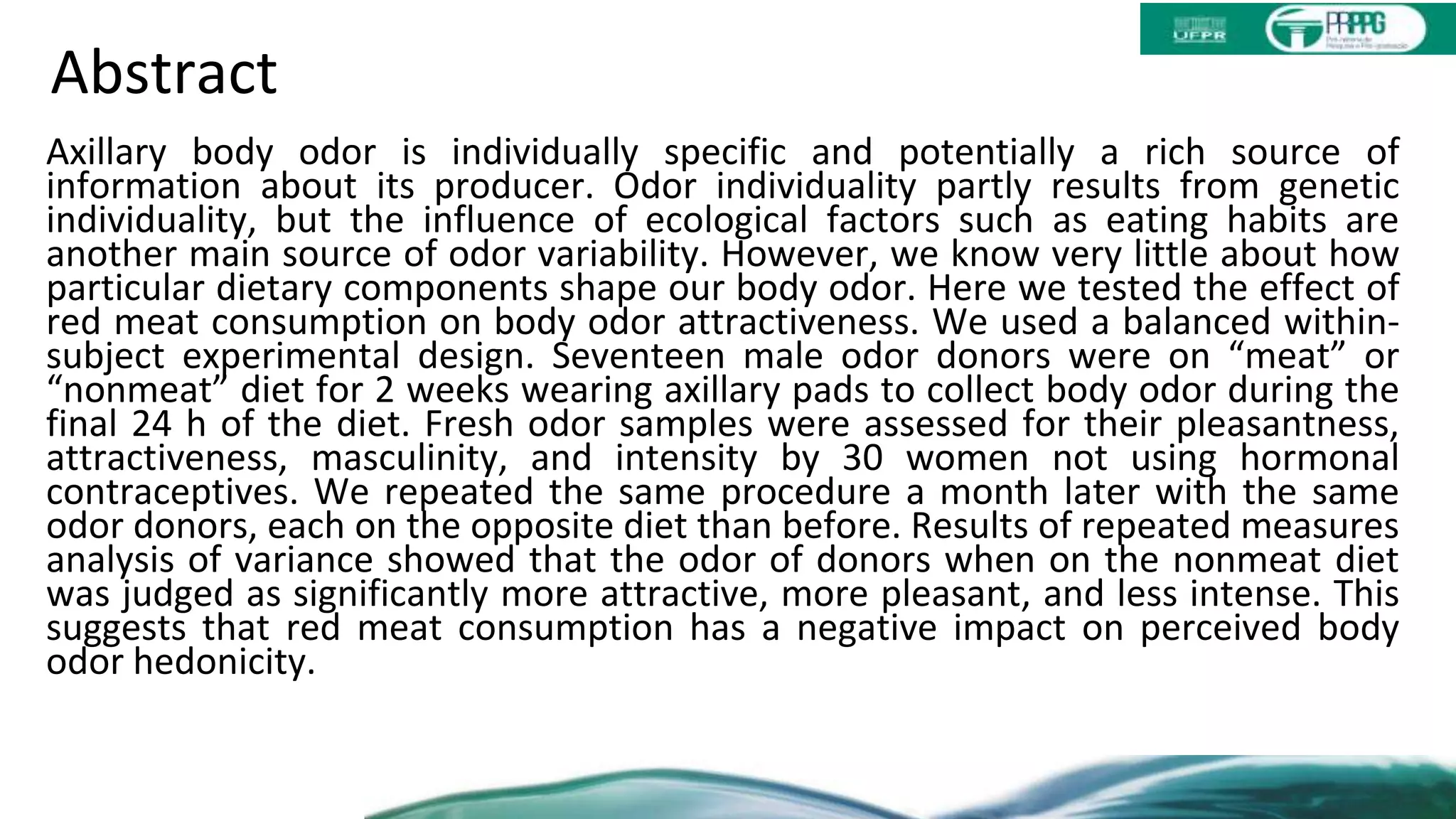 Abstract
Axillary body odor is individually specific and potentially a rich source of
information about its producer. Odor individuality partly results from genetic
individuality, but the influence of ecological factors such as eating habits are
another main source of odor variability. However, we know very little about how
particular dietary components shape our body odor. Here we tested the effect of
red meat consumption on body odor attractiveness. We used a balanced within-
subject experimental design. Seventeen male odor donors were on “meat” or
“nonmeat” diet for 2 weeks wearing axillary pads to collect body odor during the
final 24 h of the diet. Fresh odor samples were assessed for their pleasantness,
attractiveness, masculinity, and intensity by 30 women not using hormonal
contraceptives. We repeated the same procedure a month later with the same
odor donors, each on the opposite diet than before. Results of repeated measures
analysis of variance showed that the odor of donors when on the nonmeat diet
was judged as significantly more attractive, more pleasant, and less intense. This
suggests that red meat consumption has a negative impact on perceived body
odor hedonicity.
 