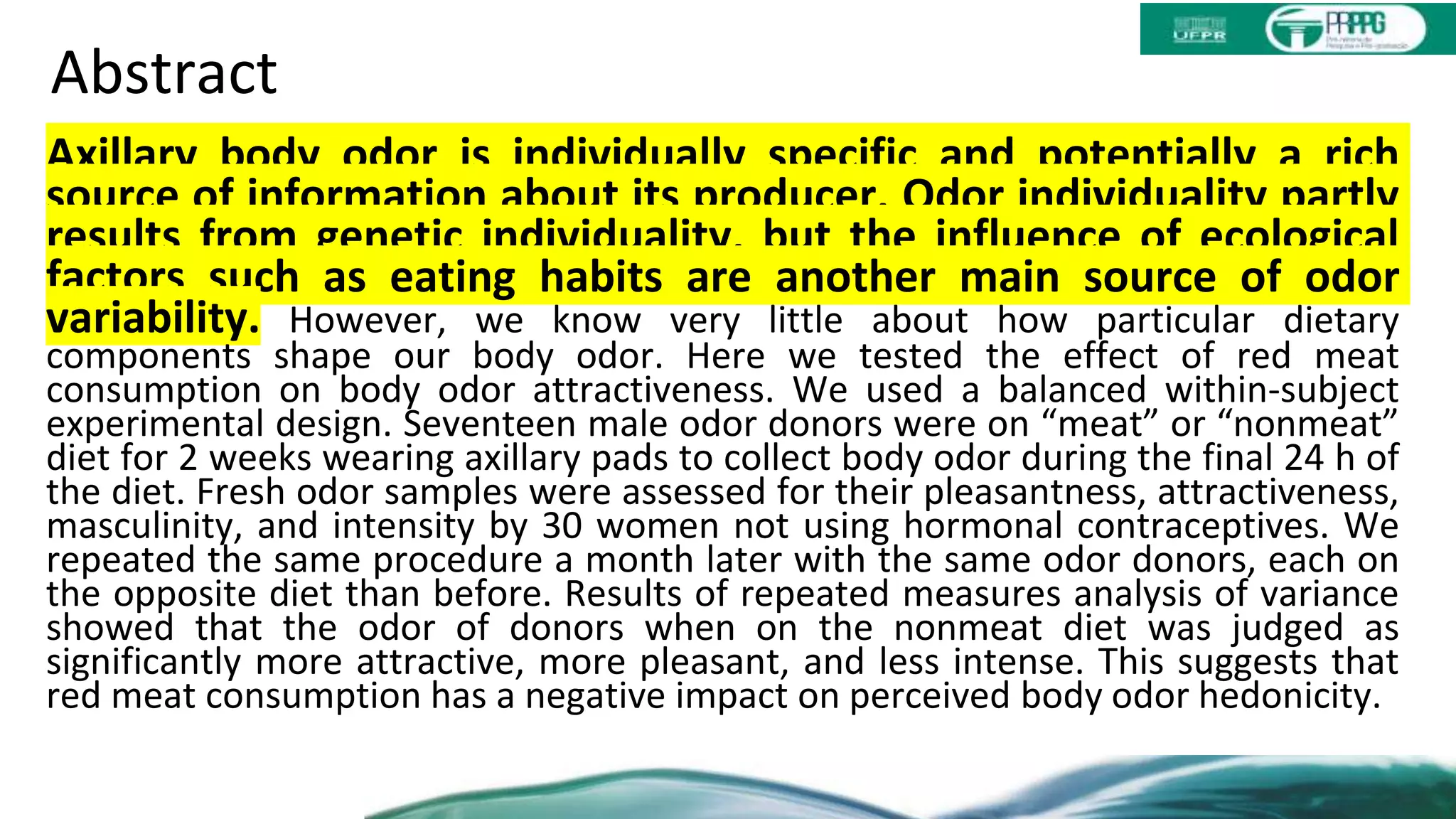 Abstract
Axillary body odor is individually specific and potentially a rich
source of information about its producer. Odor individuality partly
results from genetic individuality, but the influence of ecological
factors such as eating habits are another main source of odor
variability. However, we know very little about how particular dietary
components shape our body odor. Here we tested the effect of red meat
consumption on body odor attractiveness. We used a balanced within-subject
experimental design. Seventeen male odor donors were on “meat” or “nonmeat”
diet for 2 weeks wearing axillary pads to collect body odor during the final 24 h of
the diet. Fresh odor samples were assessed for their pleasantness, attractiveness,
masculinity, and intensity by 30 women not using hormonal contraceptives. We
repeated the same procedure a month later with the same odor donors, each on
the opposite diet than before. Results of repeated measures analysis of variance
showed that the odor of donors when on the nonmeat diet was judged as
significantly more attractive, more pleasant, and less intense. This suggests that
red meat consumption has a negative impact on perceived body odor hedonicity.
 