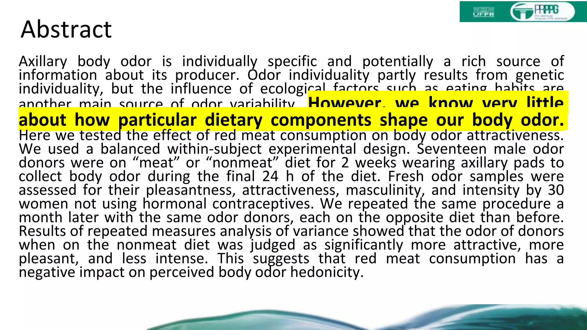 Abstract
Axillary body odor is individually specific and potentially a rich source of
information about its producer. Odor individuality partly results from genetic
individuality, but the influence of ecological factors such as eating habits are
another main source of odor variability. However, we know very little
about how particular dietary components shape our body odor.
Here we tested the effect of red meat consumption on body odor attractiveness.
We used a balanced within-subject experimental design. Seventeen male odor
donors were on “meat” or “nonmeat” diet for 2 weeks wearing axillary pads to
collect body odor during the final 24 h of the diet. Fresh odor samples were
assessed for their pleasantness, attractiveness, masculinity, and intensity by 30
women not using hormonal contraceptives. We repeated the same procedure a
month later with the same odor donors, each on the opposite diet than before.
Results of repeated measures analysis of variance showed that the odor of donors
when on the nonmeat diet was judged as significantly more attractive, more
pleasant, and less intense. This suggests that red meat consumption has a
negative impact on perceived body odor hedonicity.
 