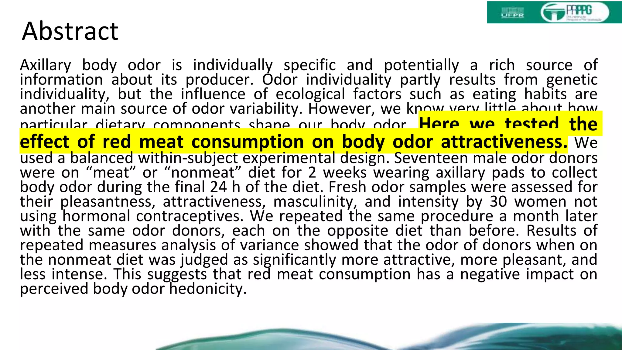 Abstract
Axillary body odor is individually specific and potentially a rich source of
information about its producer. Odor individuality partly results from genetic
individuality, but the influence of ecological factors such as eating habits are
another main source of odor variability. However, we know very little about how
particular dietary components shape our body odor. Here we tested the
effect of red meat consumption on body odor attractiveness. We
used a balanced within-subject experimental design. Seventeen male odor donors
were on “meat” or “nonmeat” diet for 2 weeks wearing axillary pads to collect
body odor during the final 24 h of the diet. Fresh odor samples were assessed for
their pleasantness, attractiveness, masculinity, and intensity by 30 women not
using hormonal contraceptives. We repeated the same procedure a month later
with the same odor donors, each on the opposite diet than before. Results of
repeated measures analysis of variance showed that the odor of donors when on
the nonmeat diet was judged as significantly more attractive, more pleasant, and
less intense. This suggests that red meat consumption has a negative impact on
perceived body odor hedonicity.
 