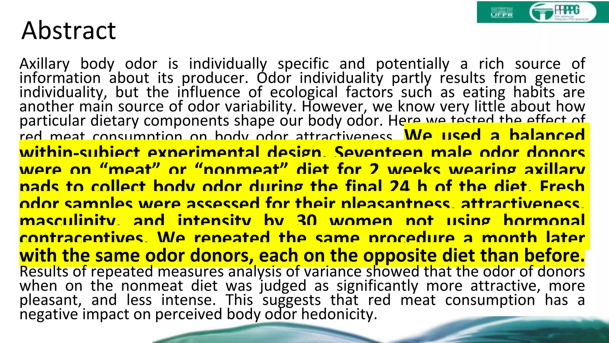 Abstract
Axillary body odor is individually specific and potentially a rich source of
information about its producer. Odor individuality partly results from genetic
individuality, but the influence of ecological factors such as eating habits are
another main source of odor variability. However, we know very little about how
particular dietary components shape our body odor. Here we tested the effect of
red meat consumption on body odor attractiveness. We used a balanced
within-subject experimental design. Seventeen male odor donors
were on “meat” or “nonmeat” diet for 2 weeks wearing axillary
pads to collect body odor during the final 24 h of the diet. Fresh
odor samples were assessed for their pleasantness, attractiveness,
masculinity, and intensity by 30 women not using hormonal
contraceptives. We repeated the same procedure a month later
with the same odor donors, each on the opposite diet than before.
Results of repeated measures analysis of variance showed that the odor of donors
when on the nonmeat diet was judged as significantly more attractive, more
pleasant, and less intense. This suggests that red meat consumption has a
negative impact on perceived body odor hedonicity.
 